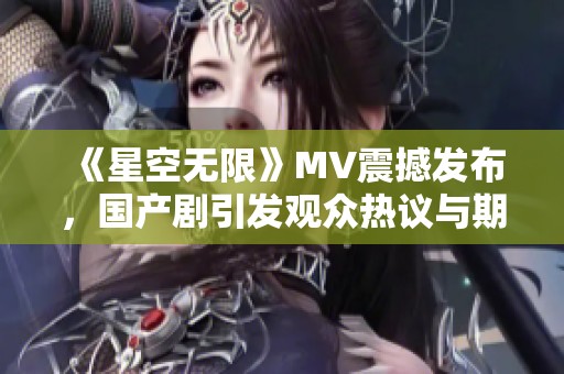 《星空无限》MV震撼发布，国产剧引发观众热议与期待