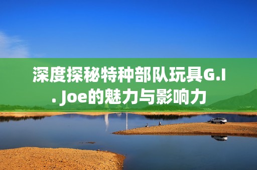 深度探秘特种部队玩具G.I. Joe的魅力与影响力