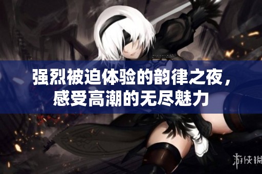 强烈被迫体验的韵律之夜，感受高潮的无尽魅力