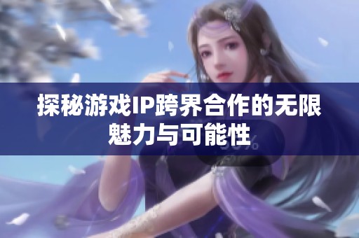 探秘游戏IP跨界合作的无限魅力与可能性 探秘游戏IP跨界合作的无限魅力与可能性
