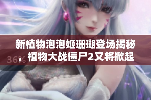 新植物泡泡姬珊瑚登场揭秘，植物大战僵尸2又将掀起热潮