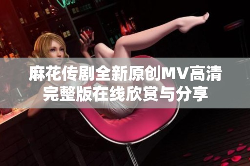 麻花传剧全新原创MV高清完整版在线欣赏与分享
