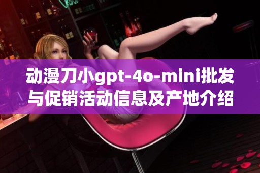 动漫刀小gpt-4o-mini批发与促销活动信息及产地介绍
