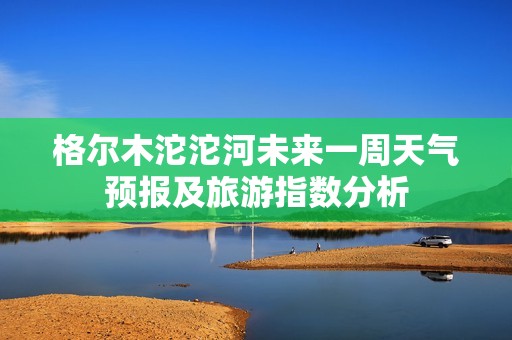 格尔木沱沱河未来一周天气预报及旅游指数分析 格尔木沱沱河未来一周天气预报及旅游指数分析