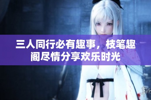 三人同行必有趣事，枝笔趣阁尽情分享欢乐时光