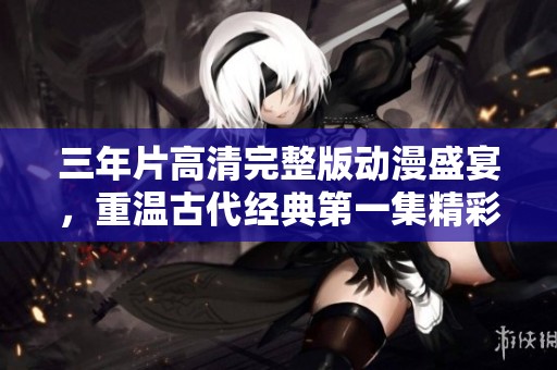 三年片高清完整版动漫盛宴,重温古代经典第一集精彩内容 三年片高清完整版动漫盛宴,重温古代经典第一集精彩内容