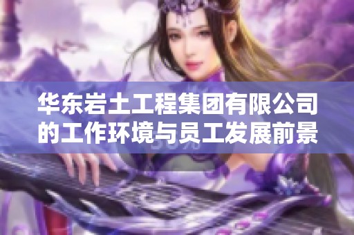 华东岩土工程集团有限公司的工作环境与员工发展前景综合评估分析