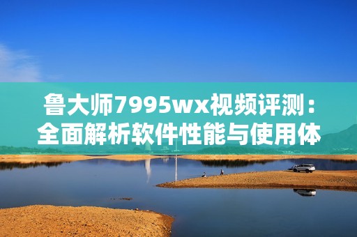 鲁大师7995wx视频评测:全面解析软件性能与使用体验 鲁大师7995wx视频评测:全面解析软件性能与使用体验