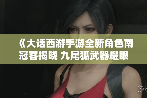 《大话西游手游全新角色南冠客揭晓 九尾狐武器耀眼登场引发玩家热议》 《大话西游手游全新角色南冠客揭晓 九尾狐武器耀眼登场引发玩家热议》