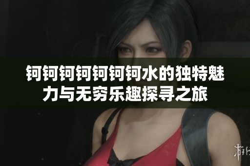 钶钶钶钶钶钶钶水的独特魅力与无穷乐趣探寻之旅