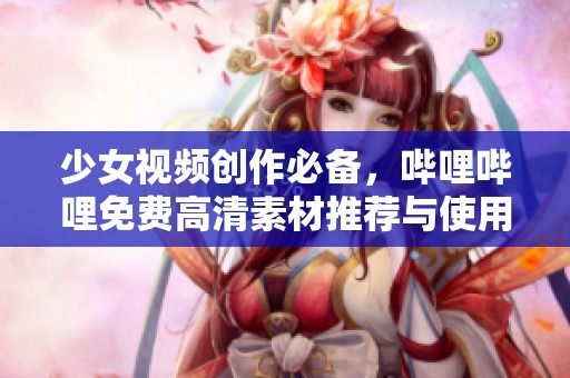 少女视频创作必备,哔哩哔哩免费高清素材推荐与使用指南 少女视频创作必备,哔哩哔哩免费高清素材推荐与使用指南