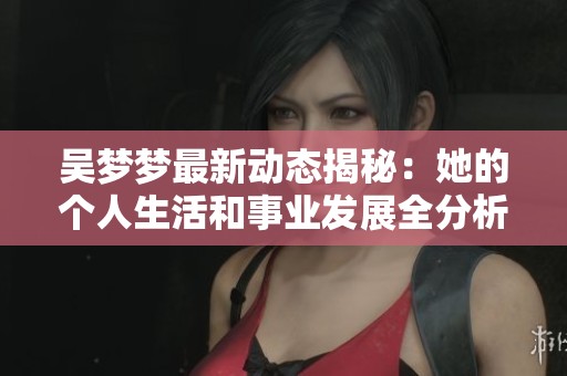 吴梦梦最新动态揭秘:她的个人生活和事业发展全分析 吴梦梦最新动态揭秘:她的个人生活和事业发展全分析