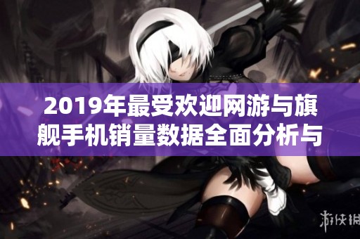 2019年最受欢迎网游与旗舰手机销量数据全面分析与对比盘点