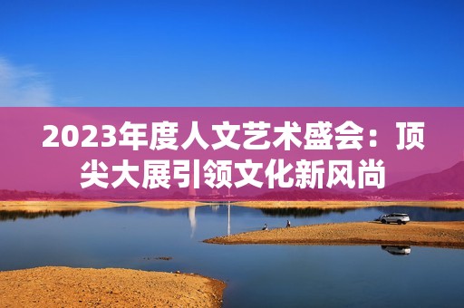 2023年度人文艺术盛会：顶尖大展引领文化新风尚