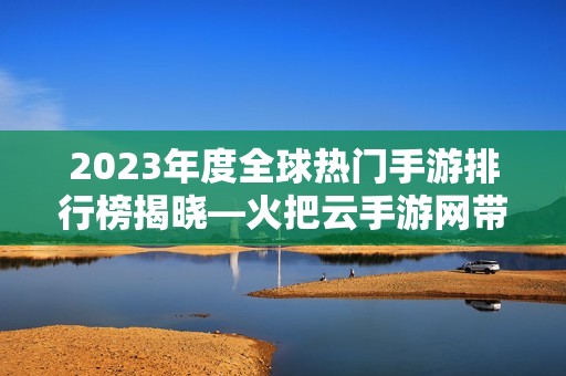 2023年度全球热门手游排行榜揭晓—火把云手游网带你畅游游戏世界