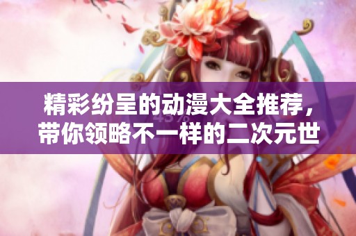 精彩纷呈的动漫大全推荐，带你领略不一样的二次元世界