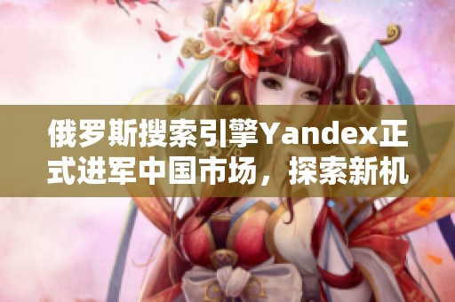 俄罗斯搜索引擎Yandex正式进军中国市场，探索新机遇