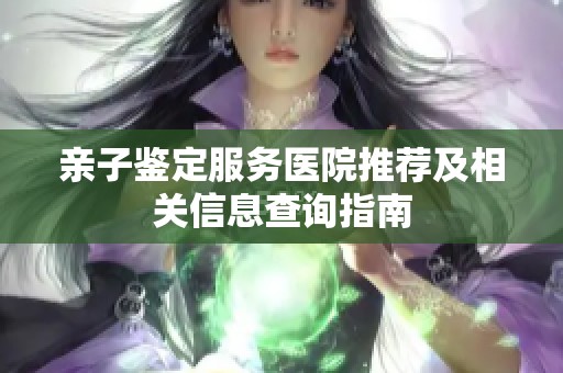 亲子鉴定服务医院推荐及相关信息查询指南 亲子鉴定服务医院推荐及相关信息查询指南