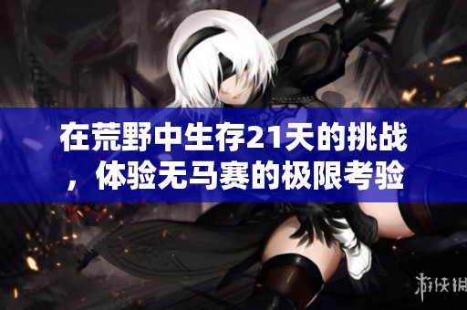 在荒野中生存21天的挑战,体验无马赛的极限考验 在荒野中生存21天的挑战,体验无马赛的极限考验
