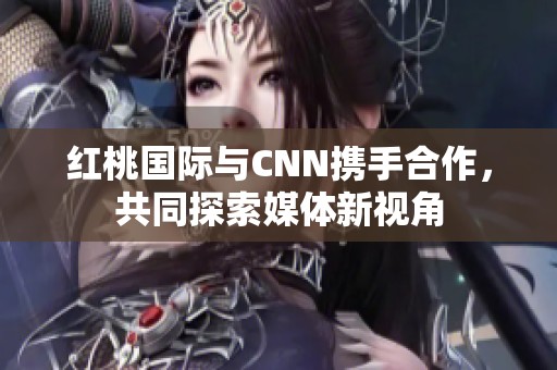 红桃国际与CNN携手合作,共同探索媒体新视角 红桃国际与CNN携手合作,共同探索媒体新视角