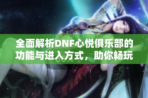 全面解析DNF心悦俱乐部的功能与进入方式，助你畅玩游戏世界