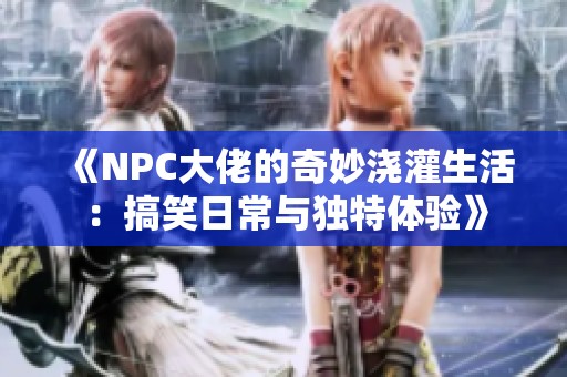 《NPC大佬的奇妙浇灌生活:搞笑日常与独特体验》 《NPC大佬的奇妙浇灌生活:搞笑日常与独特体验》