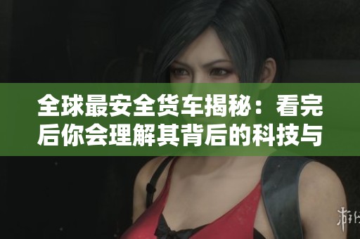 全球最安全货车揭秘:看完后你会理解其背后的科技与设计优势 全球最安全货车揭秘:看完后你会理解其背后的科技与设计优势