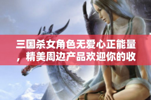 三国杀女角色无爱心正能量，精美周边产品欢迎你的收藏与体验