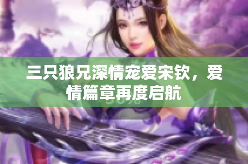三只狼兄深情宠爱宋钦,爱情篇章再度启航 三只狼兄深情宠爱宋钦,爱情篇章再度启航