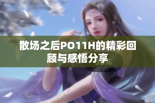 散场之后PO11H的精彩回顾与感悟分享 散场之后PO11H的精彩回顾与感悟分享