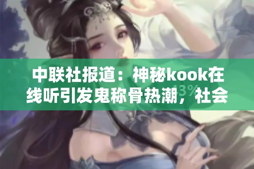 中联社报道:神秘kook在线听引发鬼称骨热潮,社会反响热烈 中联社报道:神秘kook在线听引发鬼称骨热潮,社会反响热烈