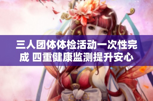 三人团体体检活动一次性完成 四重健康监测提升安心指数 三人团体体检活动一次性完成 四重健康监测提升安心指数