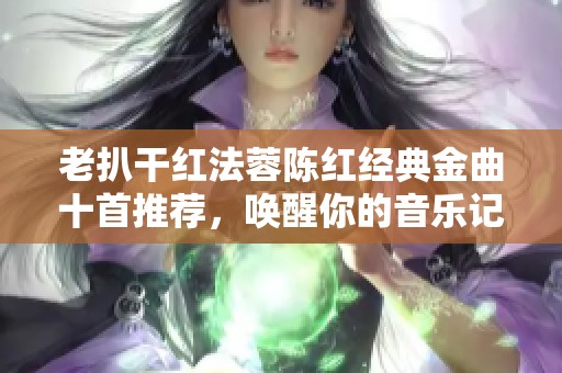 老扒干红法蓉陈红经典金曲十首推荐,唤醒你的音乐记忆 老扒干红法蓉陈红经典金曲十首推荐,唤醒你的音乐记忆