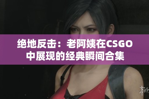 绝地反击:老阿姨在CSGO中展现的经典瞬间合集 绝地反击:老阿姨在CSGO中展现的经典瞬间合集