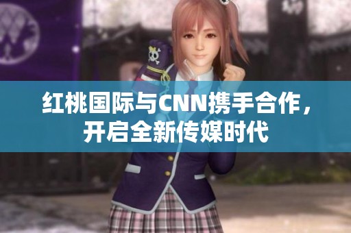 红桃国际与CNN携手合作，开启全新传媒时代