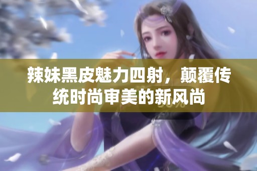 辣妹黑皮魅力四射,颠覆传统时尚审美的新风尚 辣妹黑皮魅力四射,颠覆传统时尚审美的新风尚
