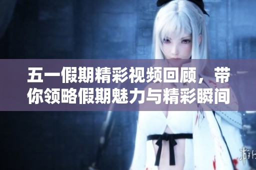 五一假期精彩视频回顾,带你领略假期魅力与精彩瞬间 五一假期精彩视频回顾,带你领略假期魅力与精彩瞬间