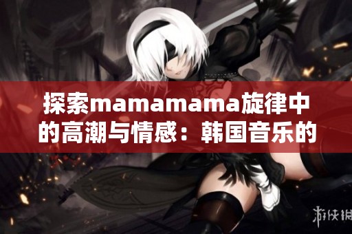 探索mamamama旋律中的高潮与情感:韩国音乐的魅力之旅 探索mamamama旋律中的高潮与情感:韩国音乐的魅力之旅