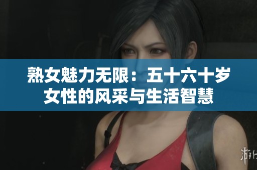 熟女魅力无限:五十六十岁女性的风采与生活智慧 熟女魅力无限:五十六十岁女性的风采与生活智慧