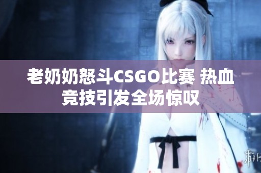 老奶奶怒斗CSGO比赛 热血竞技引发全场惊叹 老奶奶怒斗CSGO比赛 热血竞技引发全场惊叹