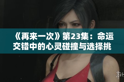 《再来一次》第23集:命运交错中的心灵碰撞与选择挑战 《再来一次》第23集:命运交错中的心灵碰撞与选择挑战