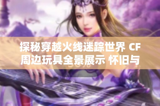 探秘穿越火线迷踪世界 CF周边玩具全景展示 怀旧与时尚的完美碰撞 探秘穿越火线迷踪世界 CF周边玩具全景展示 怀旧与时尚的完美碰撞