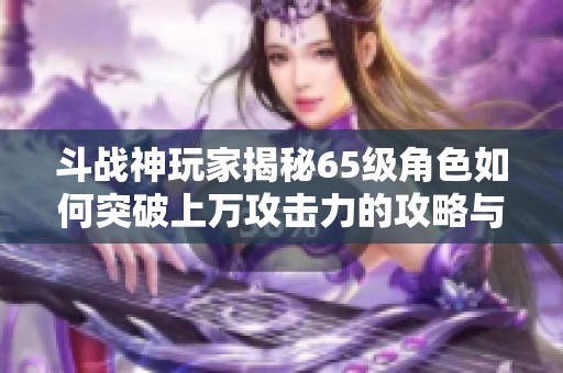 斗战神玩家揭秘65级角色如何突破上万攻击力的攻略与技巧分享 斗战神玩家揭秘65级角色如何突破上万攻击力的攻略与技巧分享