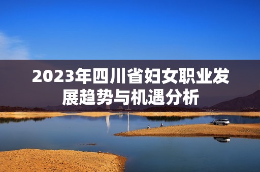 2023年四川省妇女职业发展趋势与机遇分析 2023年四川省妇女职业发展趋势与机遇分析