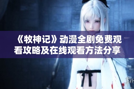 《牧神记》动漫全剧免费观看攻略及在线观看方法分享