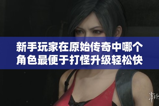 新手玩家在原始传奇中哪个角色最便于打怪升级轻松快速实现成长 新手玩家在原始传奇中哪个角色最便于打怪升级轻松快速实现成长