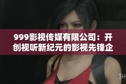 999影视传媒有限公司:开创视听新纪元的影视先锋企业 999影视传媒有限公司:开创视听新纪元的影视先锋企业