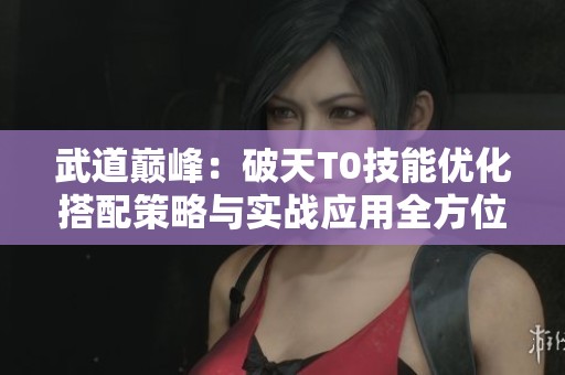 武道巅峰：破天T0技能优化搭配策略与实战应用全方位指南解析