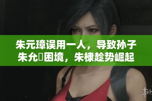 朱元璋误用一人，导致孙子朱允炆困境，朱棣趁势崛起成就传奇征战历史