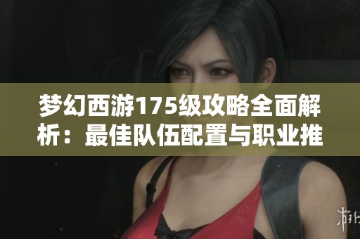 梦幻西游175级攻略全面解析：最佳队伍配置与职业推荐指南